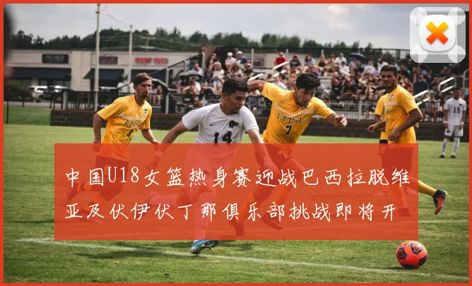 中国U18女篮热身赛迎战巴西拉脱维亚及伏伊伏丁那俱乐部挑战即将开启