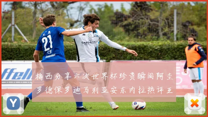 梅西分享六次世界杯珍贵瞬间阿圭罗德保罗迪马利亚安东内拉热评互动
