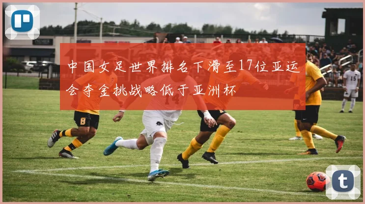 中国女足世界排名下滑至17位亚运会夺金挑战略低于亚洲杯