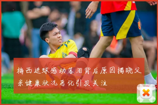 梅西进球感动落泪背后原因揭晓父亲健康状况恶化引发关注