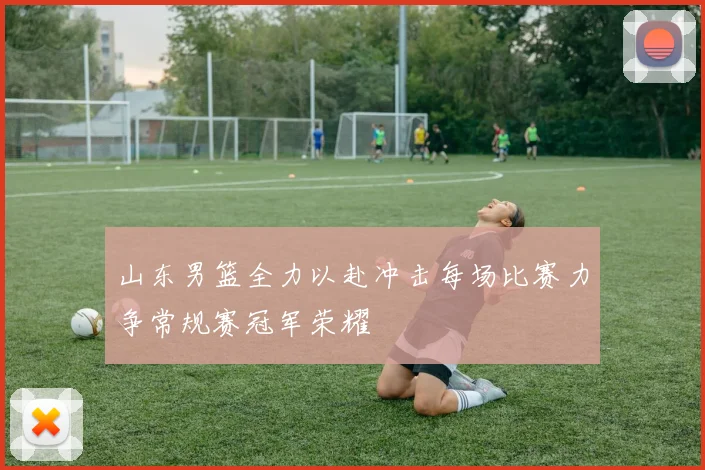 山东男篮全力以赴冲击每场比赛力争常规赛冠军荣耀