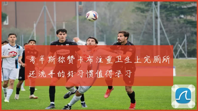 考辛斯称赞卡布注重卫生上完厕所还洗手的好习惯值得学习