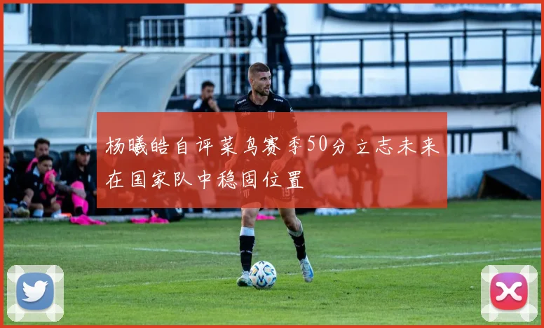 杨曦皓自评菜鸟赛季50分立志未来在国家队中稳固位置