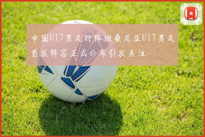 中国U17男足对阵坦桑尼亚U17男足首发阵容正式公布引发关注