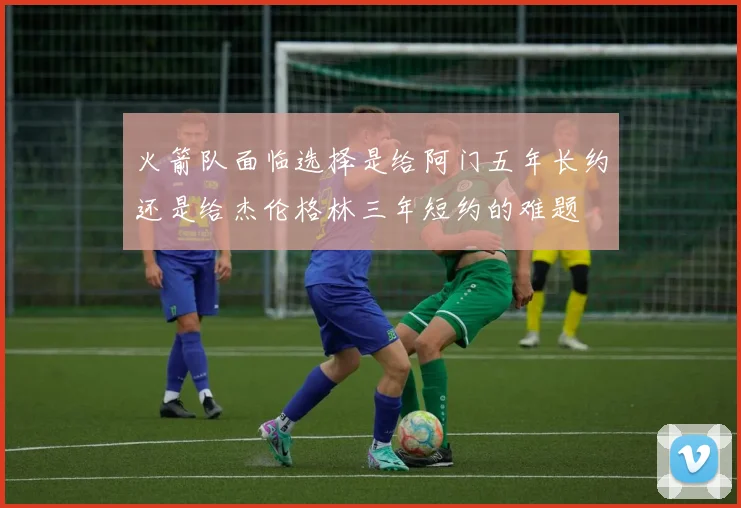 火箭队面临选择是给阿门五年长约还是给杰伦格林三年短约的难题