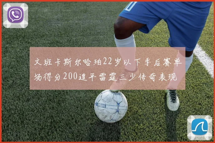 文班卡斯尔哈珀22岁以下季后赛单场得分200追平雷霆三少传奇表现