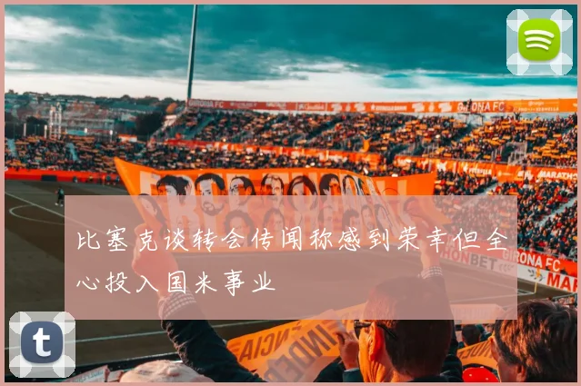 比塞克谈转会传闻称感到荣幸但全心投入国米事业